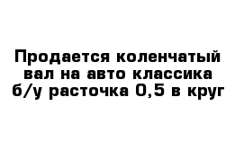 Продается коленчатый вал на авто классика б/у расточка 0,5 в круг 